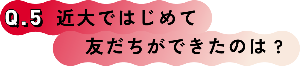 Q.5 近大ではじめて友だちができたのは?