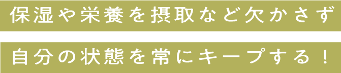 保湿や栄養を摂取などを欠かさず自分の状態を常にキープする！