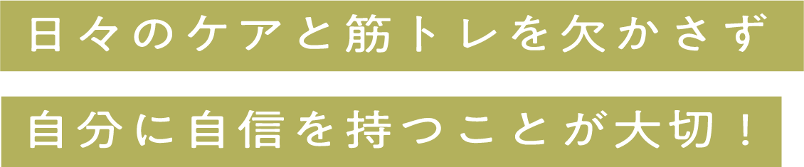 日々のケアと筋トレを欠かさず自分に自信を持つことが大切！