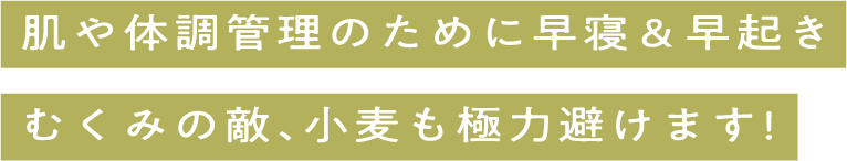 肌や体調のために早寝＆早起きむくみの敵、小麦も極力避けます!